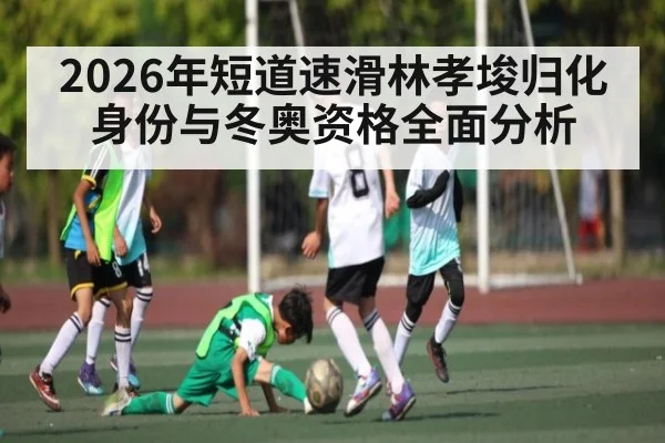 2026年短道速滑林孝埈归化身份与冬奥资格全面分析